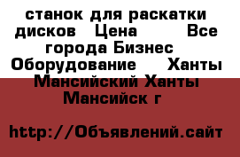 станок для раскатки дисков › Цена ­ 75 - Все города Бизнес » Оборудование   . Ханты-Мансийский,Ханты-Мансийск г.